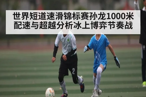 世界短道速滑锦标赛孙龙1000米配速与超越分析冰上博弈节奏战