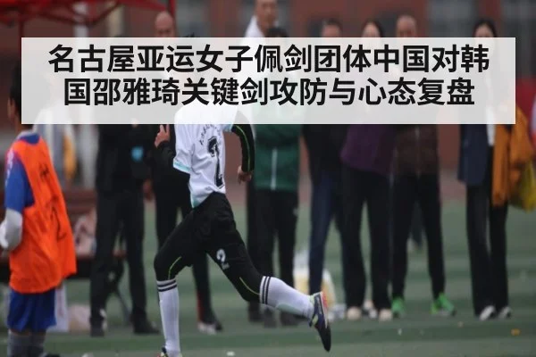 名古屋亚运女子佩剑团体中国对韩国邵雅琦关键剑攻防与心态复盘