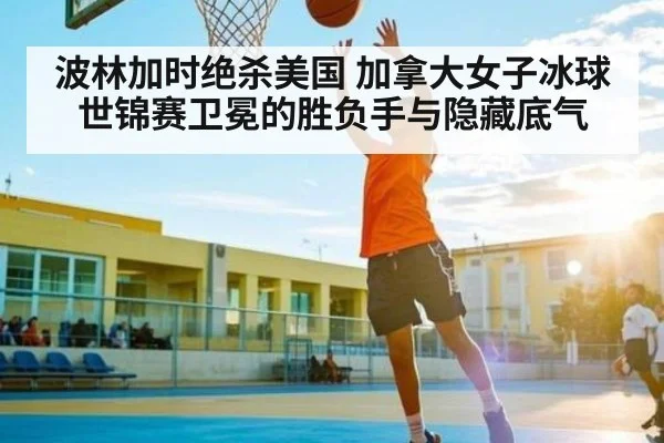波林加时绝杀美国 加拿大女子冰球世锦赛卫冕的胜负手与隐藏底气